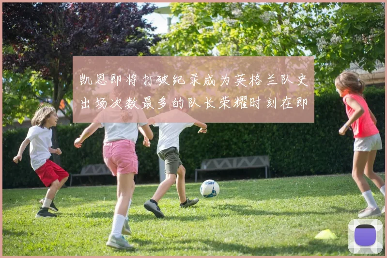 凯恩即将打破纪录成为英格兰队史出场次数最多的队长荣耀时刻在即