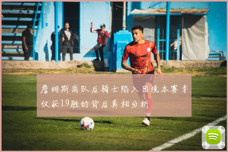 詹姆斯离队后骑士陷入困境本赛季仅获19胜的背后真相分析