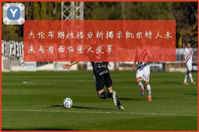 杰伦布朗性格分析揭示凯尔特人未来或将面临重大变革