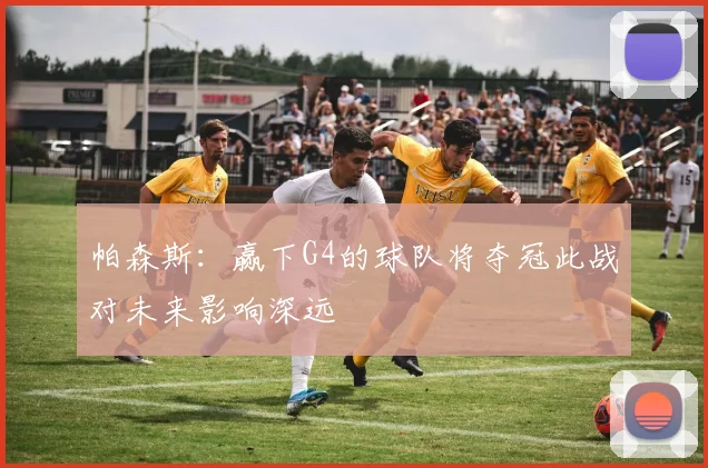帕森斯：赢下G4的球队将夺冠此战对未来影响深远