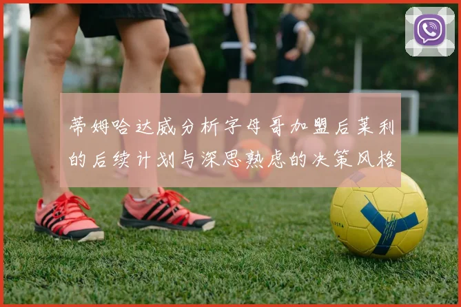 蒂姆哈达威分析字母哥加盟后莱利的后续计划与深思熟虑的决策风格