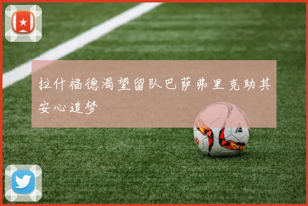 拉什福德渴望留队巴萨弗里克助其安心追梦