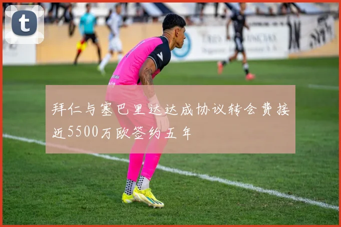 拜仁与塞巴里达达成协议转会费接近5500万欧签约五年