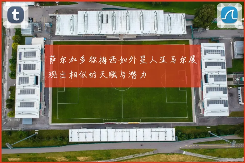 萨尔加多称梅西如外星人亚马尔展现出相似的天赋与潜力