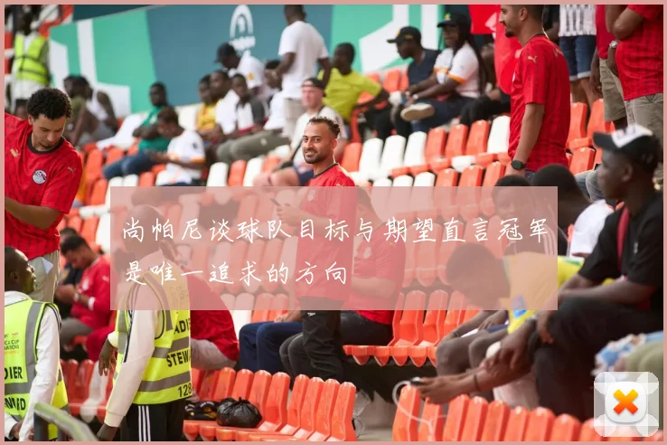 尚帕尼谈球队目标与期望直言冠军是唯一追求的方向