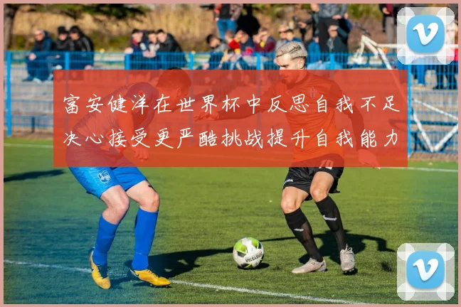 富安健洋在世界杯中反思自我不足决心接受更严酷挑战提升自我能力