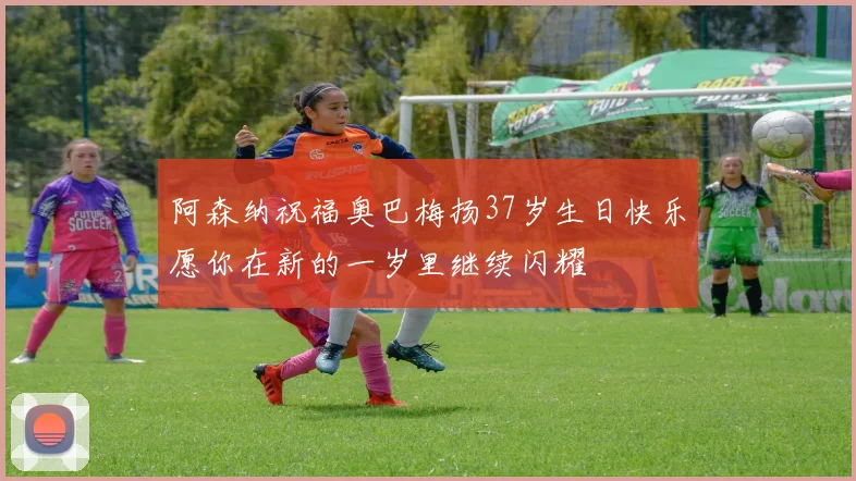 阿森纳祝福奥巴梅扬37岁生日快乐愿你在新的一岁里继续闪耀